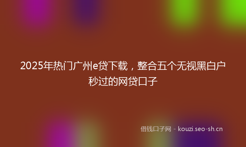 2025年热门广州e贷下载，整合五个无视黑白户秒过的网贷口子