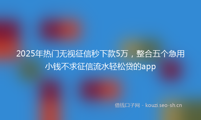 2025年热门无视征信秒下款5万，整合五个急用小钱不求征信流水轻松贷的app