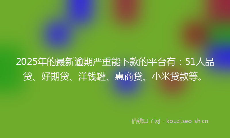 2025年的最新逾期严重能下款的平台有：51人品贷、好期贷、洋钱罐、惠商贷、小米贷款等。
