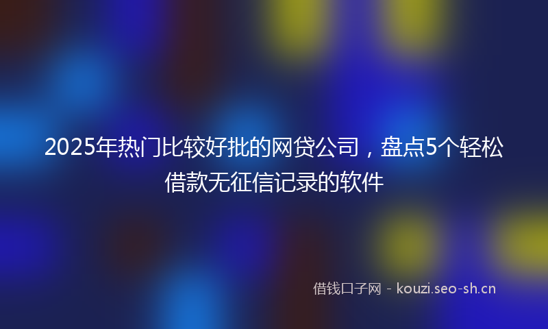 2025年热门比较好批的网贷公司，盘点5个轻松借款无征信记录的软件