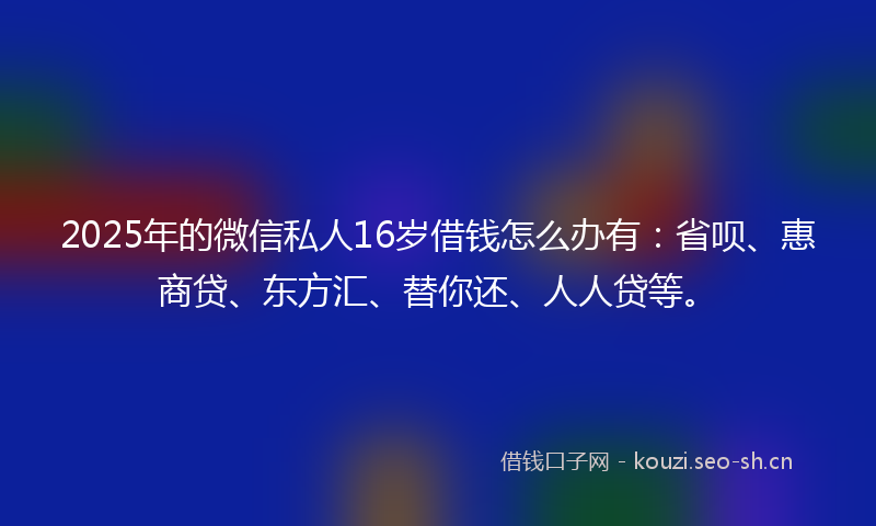 2025年的微信私人16岁借钱怎么办有：省呗、惠商贷、东方汇、替你还、人人贷等。