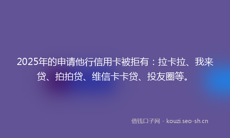 2025年的申请他行信用卡被拒有：拉卡拉、我来贷、拍拍贷、维信卡卡贷、投友圈等。