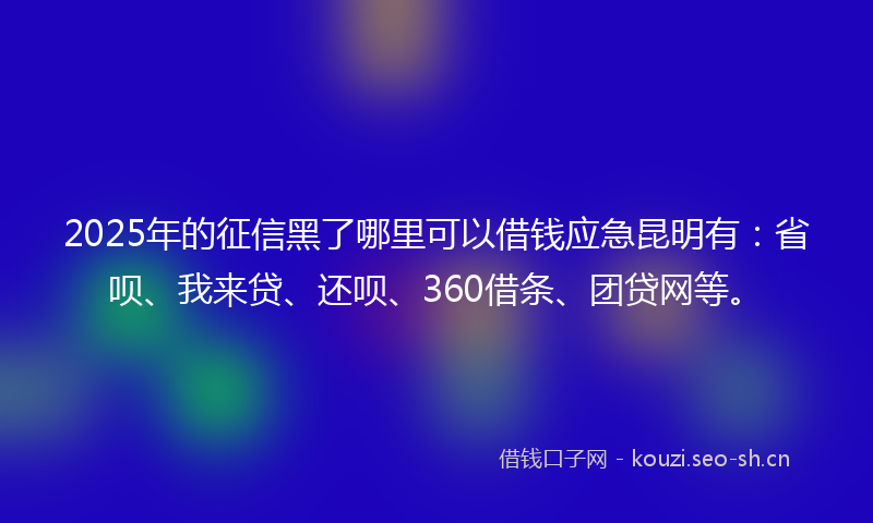2025年的征信黑了哪里可以借钱应急昆明有：省呗、我来贷、还呗、360借条、团贷网等。