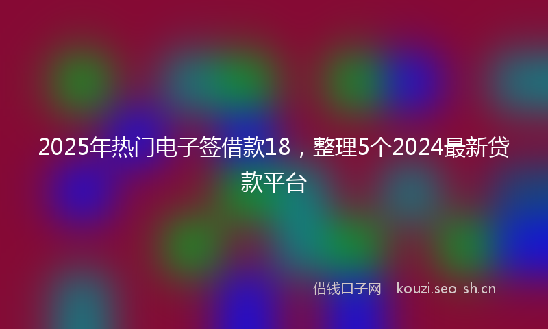 2025年热门电子签借款18，整理5个2024最新贷款平台