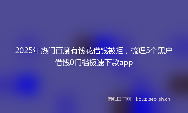 2025年热门百度有钱花借钱被拒，梳理5个黑户借钱0门槛极速下款app