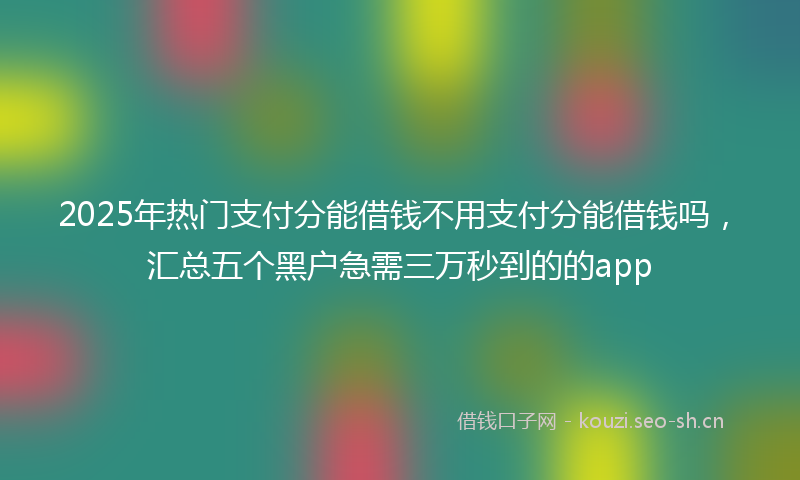 2025年热门支付分能借钱不用支付分能借钱吗，汇总五个黑户急需三万秒到的的app