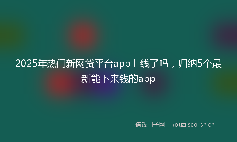 2025年热门新网贷平台app上线了吗，归纳5个最新能下来钱的app