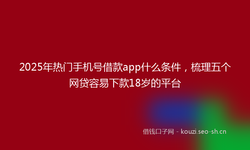 2025年热门手机号借款app什么条件，梳理五个网贷容易下款18岁的平台