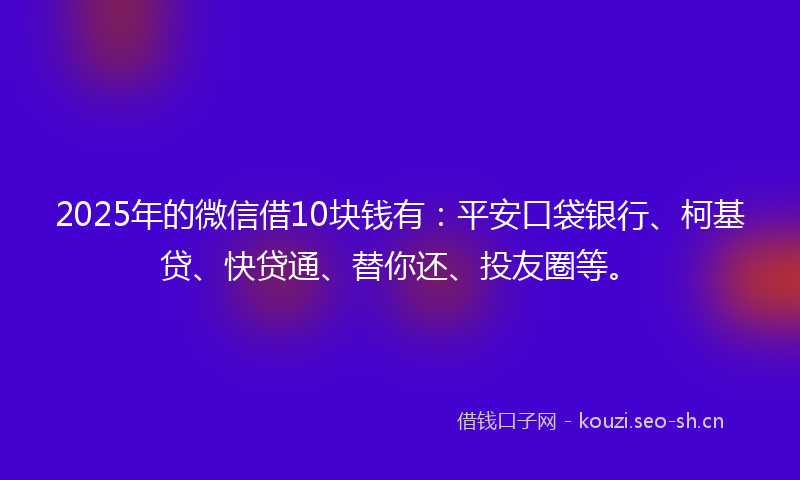 2025年的微信借10块钱有：平安口袋银行、柯基贷、快贷通、替你还、投友圈等。