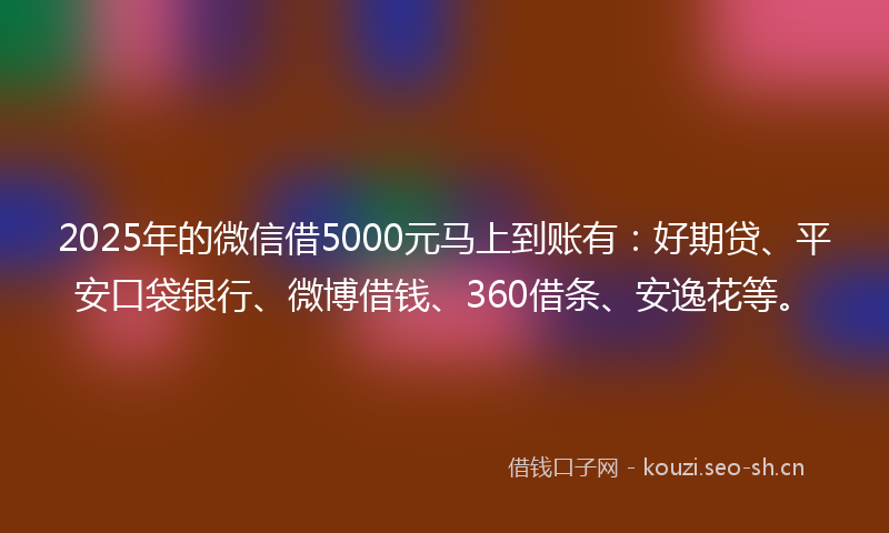 2025年的微信借5000元马上到账有：好期贷、平安口袋银行、微博借钱、360借条、安逸花等。