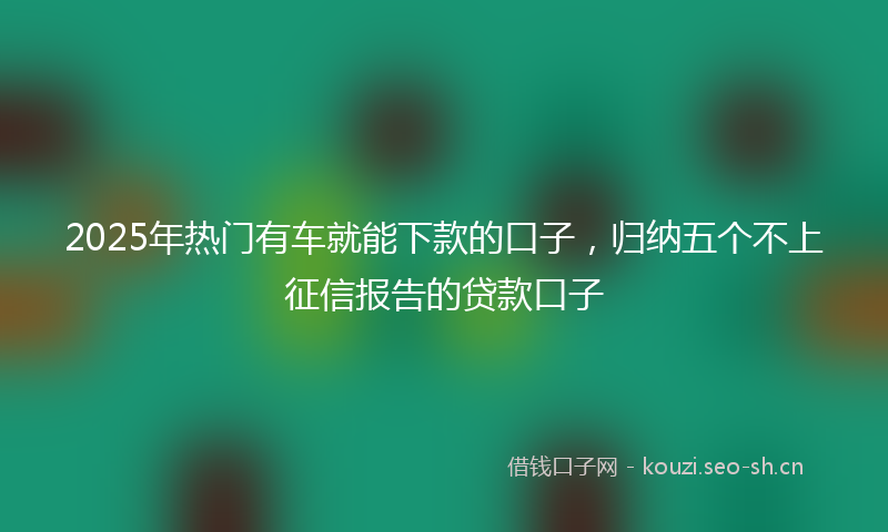2025年热门有车就能下款的口子，归纳五个不上征信报告的贷款口子