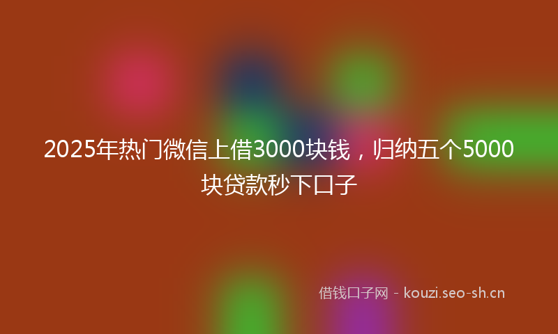 2025年热门微信上借3000块钱，归纳五个5000块贷款秒下口子