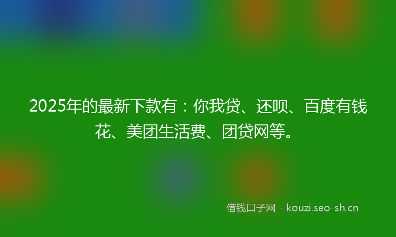 2025年的最新下款有：你我贷、还呗、百度有钱花、美团生活费、团贷网等。