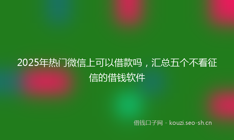 2025年热门微信上可以借款吗，汇总五个不看征信的借钱软件
