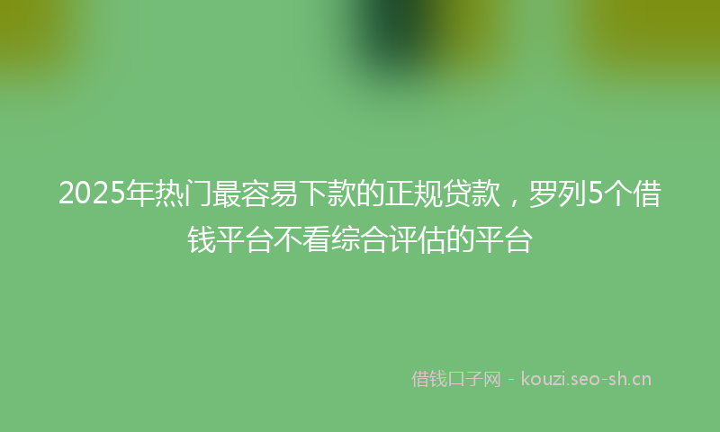 2025年热门最容易下款的正规贷款，罗列5个借钱平台不看综合评估的平台