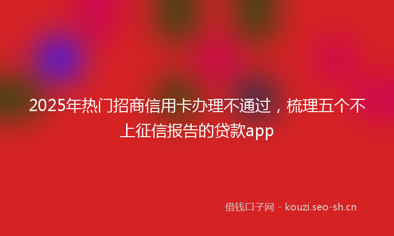 2025年热门招商信用卡办理不通过，梳理五个不上征信报告的贷款app