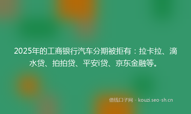 2025年的工商银行汽车分期被拒有：拉卡拉、滴水贷、拍拍贷、平安i贷、京东金融等。