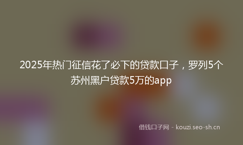 2025年热门征信花了必下的贷款口子，罗列5个苏州黑户贷款5万的app