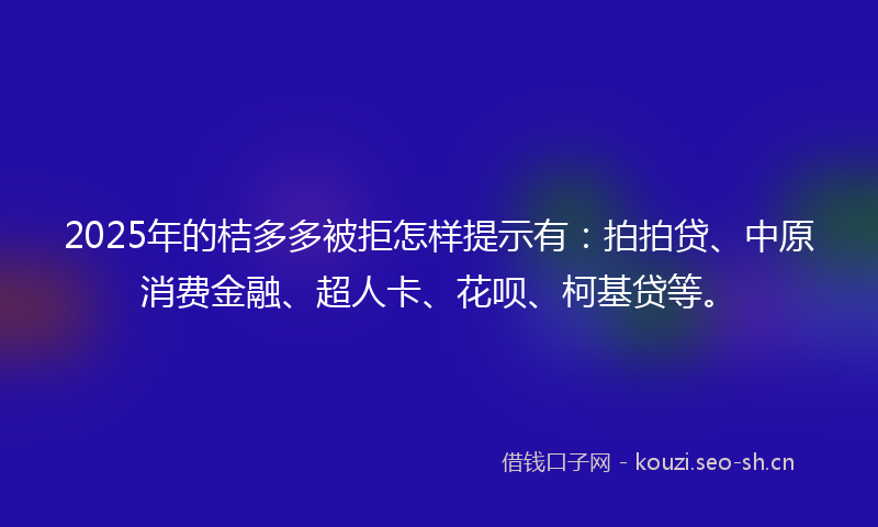 2025年的桔多多被拒怎样提示有：拍拍贷、中原消费金融、超人卡、花呗、柯基贷等。