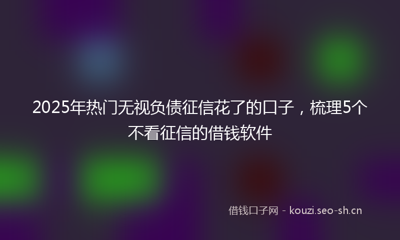 2025年热门无视负债征信花了的口子,梳理5个不看征信的借钱软件