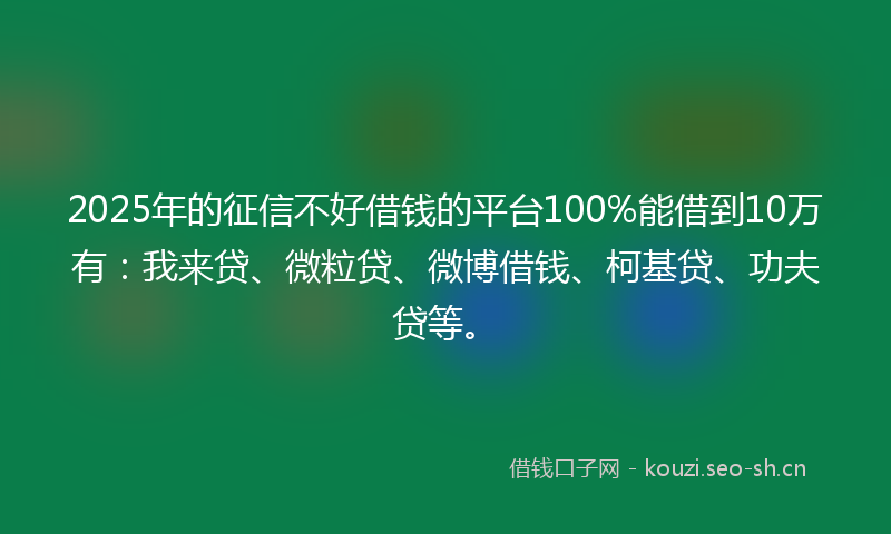 2025年的征信不好借钱的平台100%能借到10万有：我来贷、微粒贷、微博借钱、柯基贷、功夫贷等。