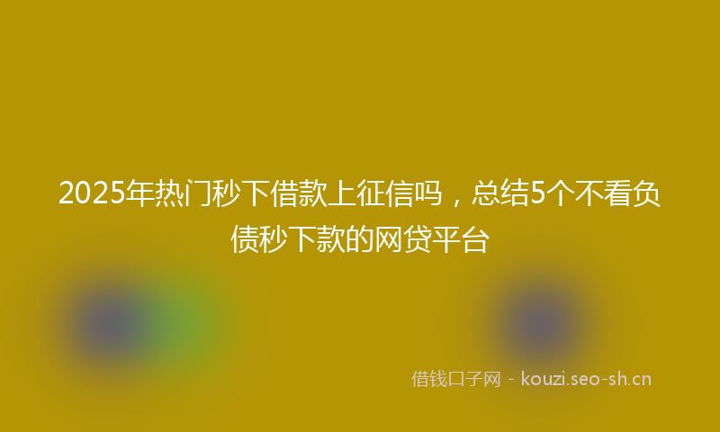 2025年热门秒下借款上征信吗，总结5个不看负债秒下款的网贷平台