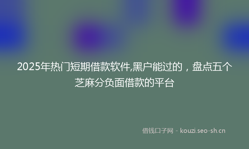 2025年热门短期借款软件,黑户能过的，盘点五个芝麻分负面借款的平台