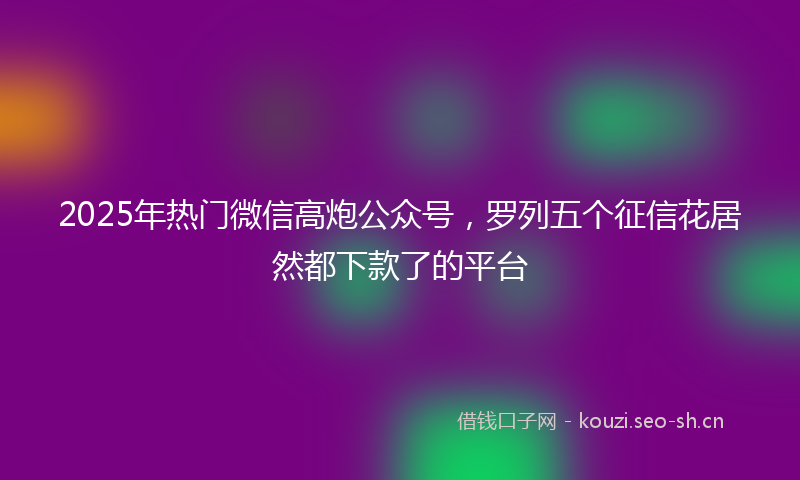 2025年热门微信高炮公众号，罗列五个征信花居然都下款了的平台