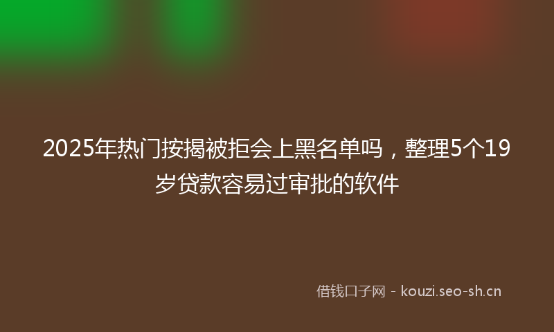 2025年热门按揭被拒会上黑名单吗，整理5个19岁贷款容易过审批的软件