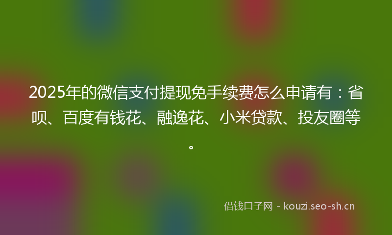 2025年的微信支付提现免手续费怎么申请有：省呗、百度有钱花、融逸花、小米贷款、投友圈等。
