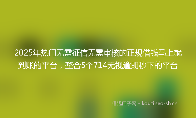 2025年热门无需征信无需审核的正规借钱马上就到账的平台，整合5个714无视逾期秒下的平台