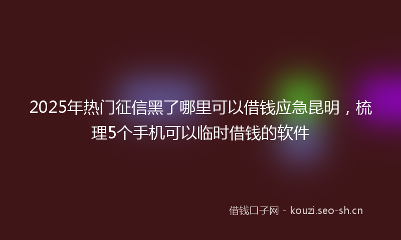 2025年热门征信黑了哪里可以借钱应急昆明，梳理5个手机可以临时借钱的软件
