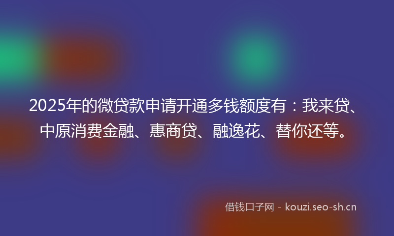 2025年的微贷款申请开通多钱额度有：我来贷、中原消费金融、惠商贷、融逸花、替你还等。