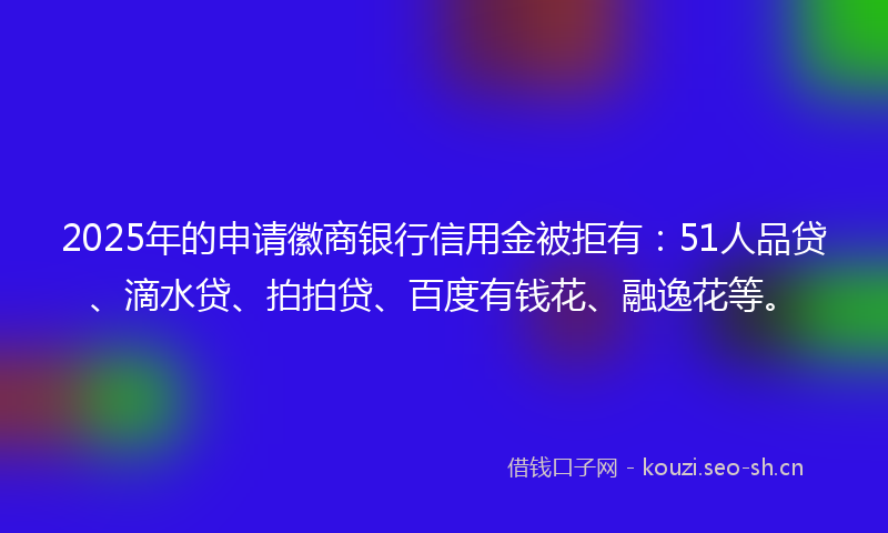 2025年的申请徽商银行信用金被拒有：51人品贷、滴水贷、拍拍贷、百度有钱花、融逸花等。