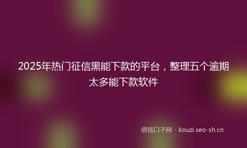 2025年热门征信黑能下款的平台，整理五个逾期太多能下款软件
