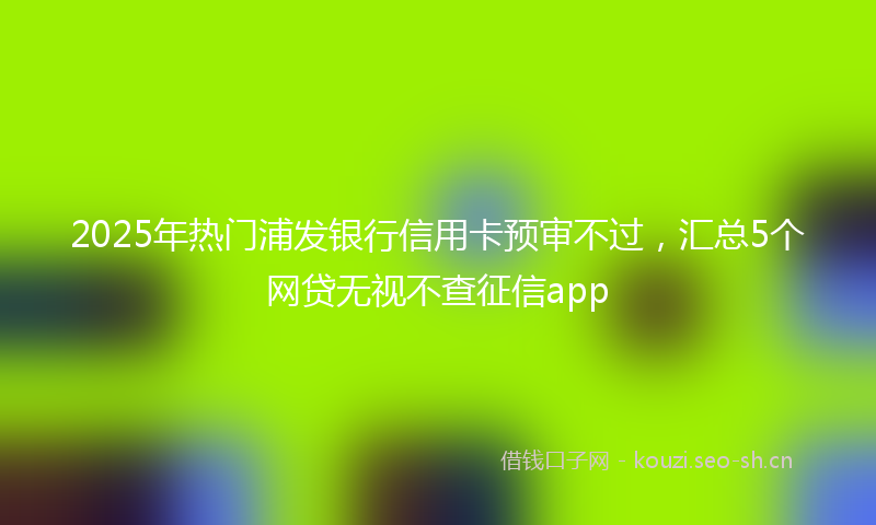 2025年热门浦发银行信用卡预审不过，汇总5个网贷无视不查征信app