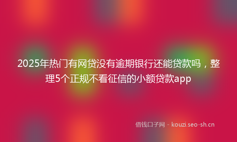 2025年热门有网贷没有逾期银行还能贷款吗,整理5个正规不看征信的小额贷款app
