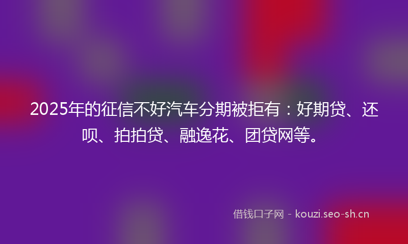2025年的征信不好汽车分期被拒有：好期贷、还呗、拍拍贷、融逸花、团贷网等。