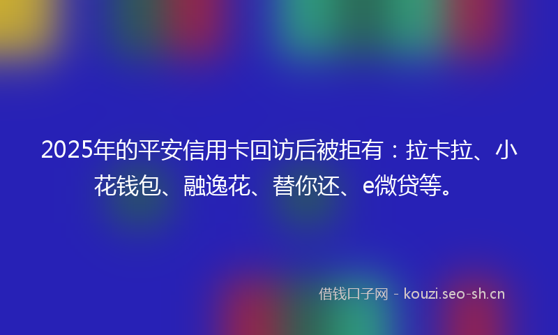 2025年的平安信用卡回访后被拒有：拉卡拉、小花钱包、融逸花、替你还、e微贷等。