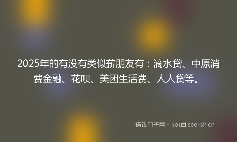 2025年的有没有类似薪朋友有:滴水贷、中原消费金融、花呗、美团生活费、人人贷等。
