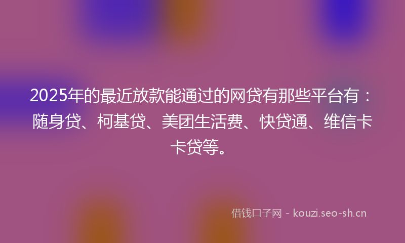 2025年的最近放款能通过的网贷有那些平台有：随身贷、柯基贷、美团生活费、快贷通、维信卡卡贷等。