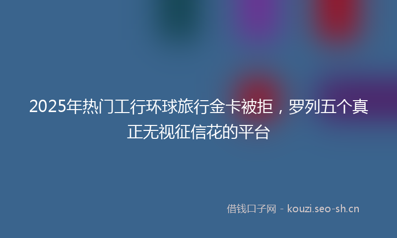 2025年热门工行环球旅行金卡被拒，罗列五个真正无视征信花的平台