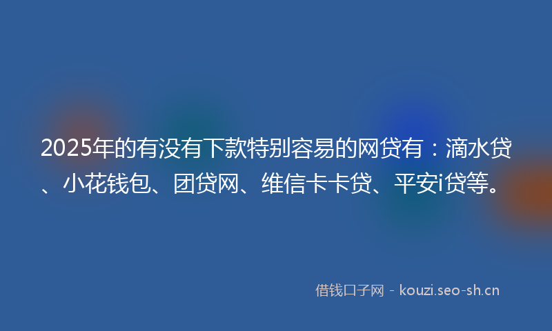 2025年的有没有下款特别容易的网贷有：滴水贷、小花钱包、团贷网、维信卡卡贷、平安i贷等。
