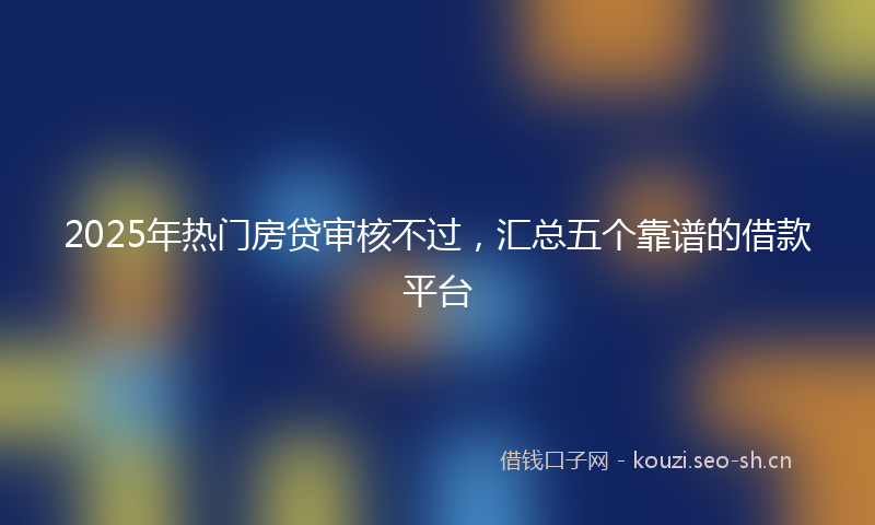 2025年热门房贷审核不过，汇总五个靠谱的借款平台