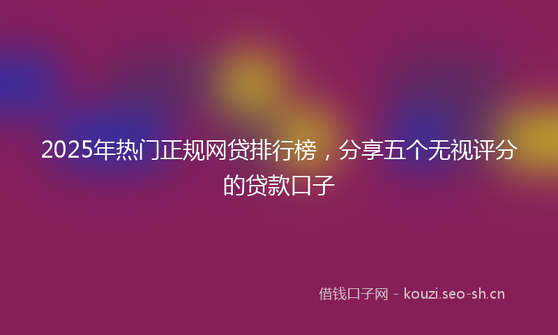 2025年热门正规网贷排行榜，分享五个无视评分的贷款口子