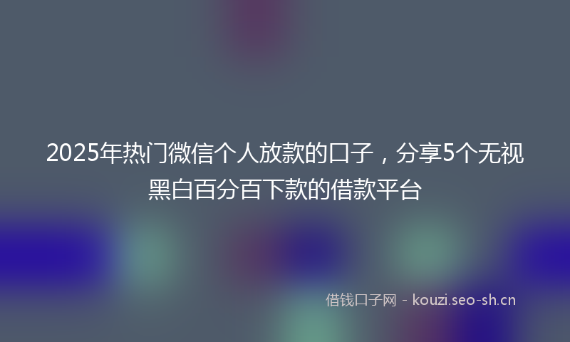 2025年热门微信个人放款的口子，分享5个无视黑白百分百下款的借款平台