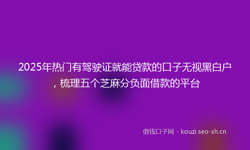 2025年热门有驾驶证就能贷款的口子无视黑白户，梳理五个芝麻分负面借款的平台