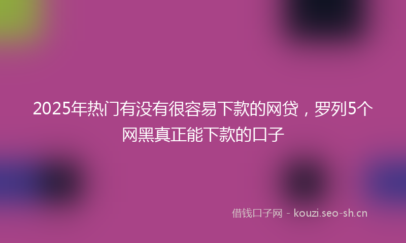 2025年热门有没有很容易下款的网贷，罗列5个网黑真正能下款的口子