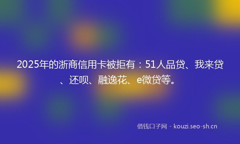 2025年的浙商信用卡被拒有：51人品贷、我来贷、还呗、融逸花、e微贷等。
