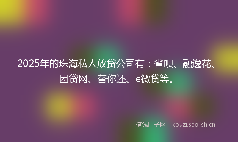 2025年的珠海私人放贷公司有：省呗、融逸花、团贷网、替你还、e微贷等。